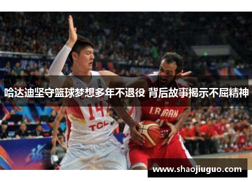 哈达迪坚守篮球梦想多年不退役 背后故事揭示不屈精神
