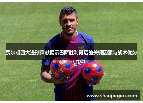 费尔明四大进球贡献揭示巴萨胜利背后的关键因素与战术优势